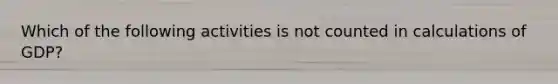 Which of the following activities is not counted in calculations of GDP?