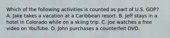 Which of the following activities is counted as part of U.S. GDP? A. Jake takes a vacation at a Caribbean resort. B. Jeff stays in a hotel in Colorado while on a skiing trip. C. Joe watches a free video on YouTube. D. John purchases a counterfeit DVD.