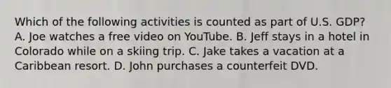 Which of the following activities is counted as part of U.S. GDP? A. Joe watches a free video on YouTube. B. Jeff stays in a hotel in Colorado while on a skiing trip. C. Jake takes a vacation at a Caribbean resort. D. John purchases a counterfeit DVD.