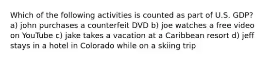 Which of the following activities is counted as part of U.S. GDP? a) john purchases a counterfeit DVD b) joe watches a free video on YouTube c) jake takes a vacation at a Caribbean resort d) jeff stays in a hotel in Colorado while on a skiing trip