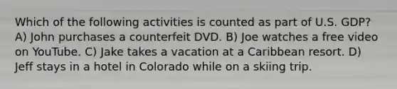 Which of the following activities is counted as part of U.S. GDP? A) John purchases a counterfeit DVD. B) Joe watches a free video on YouTube. C) Jake takes a vacation at a Caribbean resort. D) Jeff stays in a hotel in Colorado while on a skiing trip.