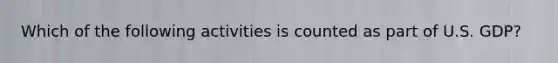 Which of the following activities is counted as part of U.S. GDP?