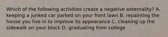 Which of the following activities create a negative​ externality? A. keeping a junked car parked on your front lawn B. repainting the house you live in to improve its appearance C. cleaning up the sidewalk on your block D. graduating from college