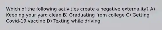 Which of the following activities create a negative externality? A) Keeping your yard clean B) Graduating from college C) Getting Covid-19 vaccine D) Texting while driving