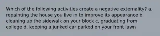 Which of the following activities create a negative externality? a. repainting the house you live in to improve its appearance b. cleaning up the sidewalk on your block c. graduating from college d. keeping a junked car parked on your front lawn