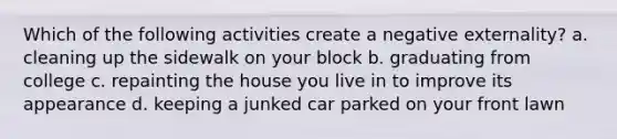 Which of the following activities create a negative externality? a. cleaning up the sidewalk on your block b. graduating from college c. repainting the house you live in to improve its appearance d. keeping a junked car parked on your front lawn