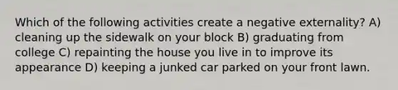 Which of the following activities create a negative externality? A) cleaning up the sidewalk on your block B) graduating from college C) repainting the house you live in to improve its appearance D) keeping a junked car parked on your front lawn.