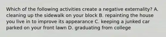 Which of the following activities create a negative externality? A. cleaning up the sidewalk on your block B. repainting the house you live in to improve its appearance C. keeping a junked car parked on your front lawn D. graduating from college