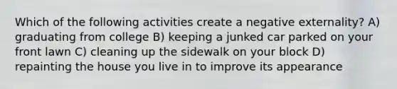 Which of the following activities create a negative externality? A) graduating from college B) keeping a junked car parked on your front lawn C) cleaning up the sidewalk on your block D) repainting the house you live in to improve its appearance