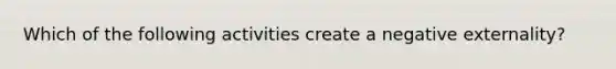 Which of the following activities create a negative externality?