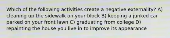 Which of the following activities create a negative externality? A) cleaning up the sidewalk on your block B) keeping a junked car parked on your front lawn C) graduating from college D) repainting the house you live in to improve its appearance