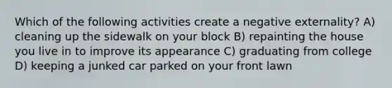 Which of the following activities create a negative externality? A) cleaning up the sidewalk on your block B) repainting the house you live in to improve its appearance C) graduating from college D) keeping a junked car parked on your front lawn