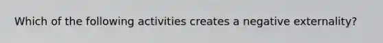 Which of the following activities creates a negative externality?