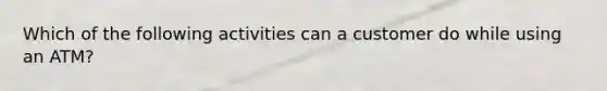 Which of the following activities can a customer do while using an ATM?