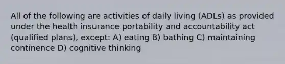 All of the following are activities of daily living (ADLs) as provided under the health insurance portability and accountability act (qualified plans), except: A) eating B) bathing C) maintaining continence D) cognitive thinking