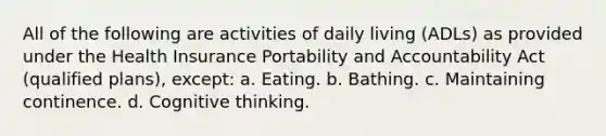 All of the following are activities of daily living (ADLs) as provided under the Health Insurance Portability and Accountability Act (qualified plans), except: a. Eating. b. Bathing. c. Maintaining continence. d. Cognitive thinking.