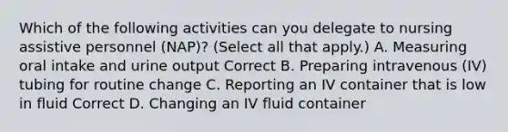 Which of the following activities can you delegate to nursing assistive personnel (NAP)? (Select all that apply.) A. Measuring oral intake and urine output Correct B. Preparing intravenous (IV) tubing for routine change C. Reporting an IV container that is low in fluid Correct D. Changing an IV fluid container