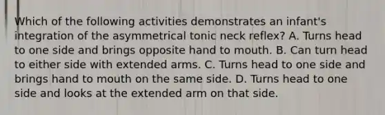 Which of the following activities demonstrates an infant's integration of the asymmetrical tonic neck reflex? A. Turns head to one side and brings opposite hand to mouth. B. Can turn head to either side with extended arms. C. Turns head to one side and brings hand to mouth on the same side. D. Turns head to one side and looks at the extended arm on that side.