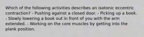 Which of the following activities describes an isotonic eccentric contraction? - Pushing against a closed door. - Picking up a book. - Slowly lowering a book out in front of you with the arm extended. - Working on the core muscles by getting into the plank position.