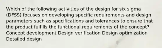 Which of the following activities of the design for six sigma (DFSS) focuses on developing specific requirements and design parameters such as specifications and tolerances to ensure that the product fulfills the functional requirements of the concept? Concept development Design verification Design optimization Detailed design