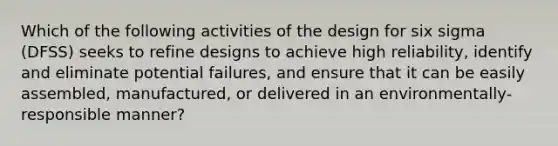 Which of the following activities of the design for six sigma (DFSS) seeks to refine designs to achieve high reliability, identify and eliminate potential failures, and ensure that it can be easily assembled, manufactured, or delivered in an environmentally-responsible manner?