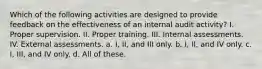 Which of the following activities are designed to provide feedback on the effectiveness of an internal audit activity? I. Proper supervision. II. Proper training. III. Internal assessments. IV. External assessments. a. I, II, and III only. b. I, II, and IV only. c. I, III, and IV only. d. All of these.