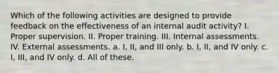 Which of the following activities are designed to provide feedback on the effectiveness of an internal audit activity? I. Proper supervision. II. Proper training. III. Internal assessments. IV. External assessments. a. I, II, and III only. b. I, II, and IV only. c. I, III, and IV only. d. All of these.