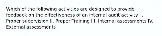 Which of the following activities are designed to provide feedback on the effectiveness of an internal audit activity. I. Proper supervision II. Proper Training III. Internal assessments IV. External assessments