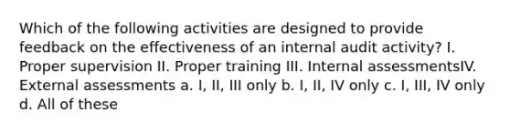 Which of the following activities are designed to provide feedback on the effectiveness of an internal audit activity? I. Proper supervision II. Proper training III. Internal assessmentsIV. External assessments a. I, II, III only b. I, II, IV only c. I, III, IV only d. All of these