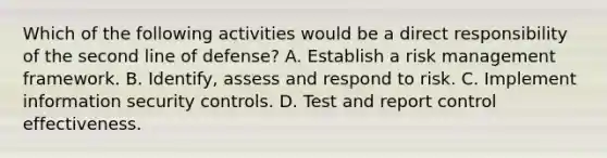 Which of the following activities would be a direct responsibility of the second line of defense? A. Establish a risk management framework. B. Identify, assess and respond to risk. C. Implement information security controls. D. Test and report control effectiveness.