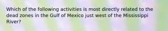 Which of the following activities is most directly related to the dead zones in the Gulf of Mexico just west of the Mississippi River?