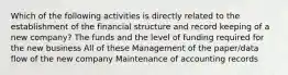 Which of the following activities is directly related to the establishment of the financial structure and record keeping of a new company? The funds and the level of funding required for the new business All of these Management of the paper/data flow of the new company Maintenance of accounting records