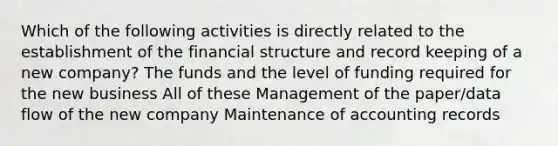 Which of the following activities is directly related to the establishment of the financial structure and record keeping of a new company? The funds and the level of funding required for the new business All of these Management of the paper/data flow of the new company Maintenance of accounting records