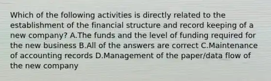 Which of the following activities is directly related to the establishment of the financial structure and record keeping of a new company? A.The funds and the level of funding required for the new business B.All of the answers are correct C.Maintenance of accounting records D.Management of the paper/data flow of the new company