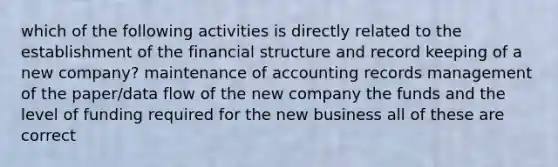 which of the following activities is directly related to the establishment of the financial structure and record keeping of a new company? maintenance of accounting records management of the paper/data flow of the new company the funds and the level of funding required for the new business all of these are correct