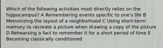 Which of the following activities most directly relies on the hippocampus? A Remembering events specific to one's life B Memorizing the layout of a neighborhood C Using short-term memory to recreate a picture when drawing a copy of the picture D Rehearsing a fact to remember it for a short period of time E Becoming classically conditioned