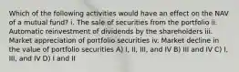 Which of the following activities would have an effect on the NAV of a mutual fund? i. The sale of securities from the portfolio ii. Automatic reinvestment of dividends by the shareholders iii. Market appreciation of portfolio securities iv. Market decline in the value of portfolio securities A) I, II, III, and IV B) III and IV C) I, III, and IV D) I and II