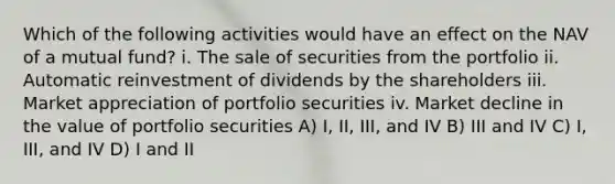 Which of the following activities would have an effect on the NAV of a mutual fund? i. The sale of securities from the portfolio ii. Automatic reinvestment of dividends by the shareholders iii. Market appreciation of portfolio securities iv. Market decline in the value of portfolio securities A) I, II, III, and IV B) III and IV C) I, III, and IV D) I and II