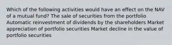 Which of the following activities would have an effect on the NAV of a mutual fund? The sale of securities from the portfolio Automatic reinvestment of dividends by the shareholders Market appreciation of portfolio securities Market decline in the value of portfolio securities