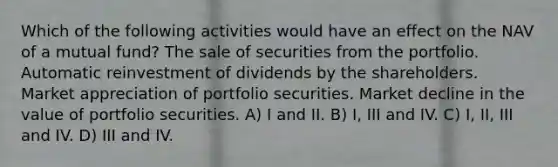 Which of the following activities would have an effect on the NAV of a mutual fund? The sale of securities from the portfolio. Automatic reinvestment of dividends by the shareholders. Market appreciation of portfolio securities. Market decline in the value of portfolio securities. A) I and II. B) I, III and IV. C) I, II, III and IV. D) III and IV.