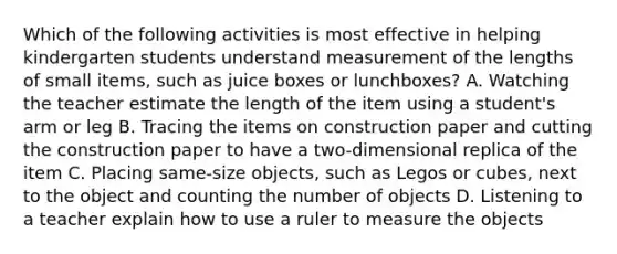 Which of the following activities is most effective in helping kindergarten students understand measurement of the lengths of small items, such as juice boxes or lunchboxes? A. Watching the teacher estimate the length of the item using a student's arm or leg B. Tracing the items on construction paper and cutting the construction paper to have a two-dimensional replica of the item C. Placing same-size objects, such as Legos or cubes, next to the object and counting the number of objects D. Listening to a teacher explain how to use a ruler to measure the objects