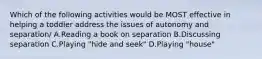 Which of the following activities would be MOST effective in helping a toddler address the issues of autonomy and separation/ A.Reading a book on separation B.Discussing separation C.Playing "hide and seek" D.Playing "house"