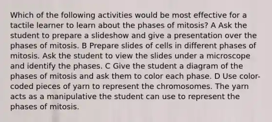 Which of the following activities would be most effective for a tactile learner to learn about the phases of mitosis? A Ask the student to prepare a slideshow and give a presentation over the phases of mitosis. B Prepare slides of cells in different phases of mitosis. Ask the student to view the slides under a microscope and identify the phases. C Give the student a diagram of the phases of mitosis and ask them to color each phase. D Use color-coded pieces of yarn to represent the chromosomes. The yarn acts as a manipulative the student can use to represent the phases of mitosis.