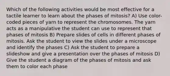 Which of the following activities would be most effective for a tactile learner to learn about the phases of mitosis? A) Use color-coded pieces of yarn to represent the chromosomes. The yarn acts as a manipulative the student can use to represent that phases of mitosis B) Prepare slides of cells in different phases of mitosis. Ask the student to view the slides under a microscope and identify the phases C) Ask the student to prepare a slideshow and give a presentation over the phases of mitosis D) Give the student a diagram of the phases of mitosis and ask them to color each phase