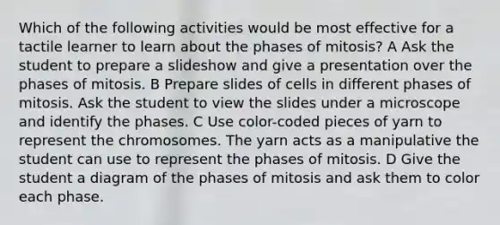 Which of the following activities would be most effective for a tactile learner to learn about the phases of mitosis? A Ask the student to prepare a slideshow and give a presentation over the phases of mitosis. B Prepare slides of cells in different phases of mitosis. Ask the student to view the slides under a microscope and identify the phases. C Use color-coded pieces of yarn to represent the chromosomes. The yarn acts as a manipulative the student can use to represent the phases of mitosis. D Give the student a diagram of the phases of mitosis and ask them to color each phase.