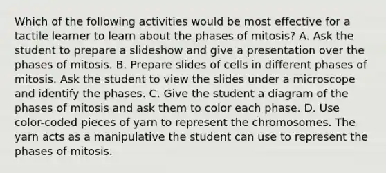 Which of the following activities would be most effective for a tactile learner to learn about the phases of mitosis? A. Ask the student to prepare a slideshow and give a presentation over the phases of mitosis. B. Prepare slides of cells in different phases of mitosis. Ask the student to view the slides under a microscope and identify the phases. C. Give the student a diagram of the phases of mitosis and ask them to color each phase. D. Use color-coded pieces of yarn to represent the chromosomes. The yarn acts as a manipulative the student can use to represent the phases of mitosis.