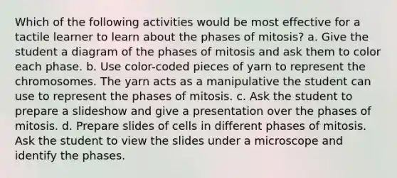 Which of the following activities would be most effective for a tactile learner to learn about the phases of mitosis? a. Give the student a diagram of the phases of mitosis and ask them to color each phase. b. Use color-coded pieces of yarn to represent the chromosomes. The yarn acts as a manipulative the student can use to represent the phases of mitosis. c. Ask the student to prepare a slideshow and give a presentation over the phases of mitosis. d. Prepare slides of cells in different phases of mitosis. Ask the student to view the slides under a microscope and identify the phases.