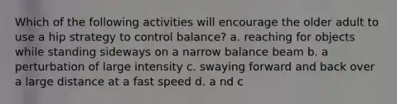 Which of the following activities will encourage the older adult to use a hip strategy to control balance? a. reaching for objects while standing sideways on a narrow balance beam b. a perturbation of large intensity c. swaying forward and back over a large distance at a fast speed d. a nd c