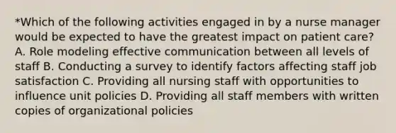 *Which of the following activities engaged in by a nurse manager would be expected to have the greatest impact on patient care? A. Role modeling effective communication between all levels of staff B. Conducting a survey to identify factors affecting staff job satisfaction C. Providing all nursing staff with opportunities to influence unit policies D. Providing all staff members with written copies of organizational policies