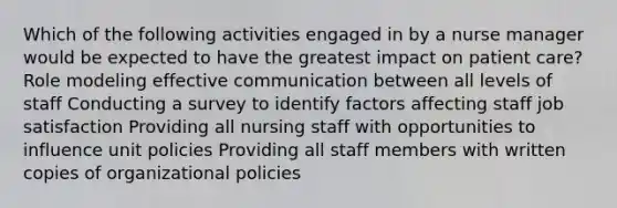 Which of the following activities engaged in by a nurse manager would be expected to have the greatest impact on patient care? Role modeling effective communication between all levels of staff Conducting a survey to identify factors affecting staff job satisfaction Providing all nursing staff with opportunities to influence unit policies Providing all staff members with written copies of organizational policies